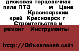 дисковая торцовачная пила ПТЭ-1300/210м › Цена ­ 2 500 - Красноярский край, Красноярск г. Строительство и ремонт » Инструменты   